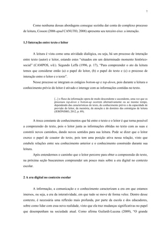 7
Como nenhuma dessas abordagens consegue sozinha dar conta do complexo processo
de leitura, Cosson (2006 apud CANUTO, 2008) apresenta seu terceiro eixo: a interação.
1.3 Interação entre texto e leitor
A leitura é vista como uma atividade dialógica, ou seja, há um processo de interação
entre texto (autor) e leitor, estando estes “situados em um determinado momento histórico-
social” (CAMPOS, s/d.). Segundo Leffa (1996, p. 17), “Para compreender o ato da leitura
temos que considerar então (a) o papel do leitor, (b) o papel do texto e (c) o processo de
interação entre o leitor e o texto”.
Nesse processo se integram os estágios bottom-up e top-down, pois durante a leitura o
conhecimento prévio do leitor é ativado e interage com as informações contidas no texto.
[...] o fluxo da informação opera de modo descendente e ascendente, uma vez que os
processos top-down e bottom-up ocorrem alternativamente ou ao mesmo tempo,
dependendo das características do texto, do conhecimento prévio e da capacidade de
previsão do leitor, da memória, da atenção e do domínio das estratégias de leitura
(JERÔNIMO, 2012, p. 89).
A troca constante de conhecimentos que há entre o texto e o leitor é que torna possível
a compreensão do texto, pois o leitor junta as informações obtidas no texto com as suas e
constrói novos caminhos, dando novos sentidos para sua leitura. Pode se dizer que o leitor
exerce o papel de coautor do texto, pois tem uma posição ativa nessa relação, visto que
estabele relações entre seu conhecimento anterior e o conhecimento construído durante sua
leitura.
Após entendermos o caminho que o leitor percorre para obter a compreensão do texto,
na próxima seção buscaremos compreender um pouco mais sobre a era digital no contexto
escolar.
2 A era digital no contexto escolar
A informação, a comunicação e o conhecimento caracterizam a era em que estamos
imersos, ou seja, a era da interatividade, em que tudo se move de forma veloz. Dentro desse
contexto, é necessária uma reflexão mais profunda, por parte da escola e dos educadores,
sobre como lidar com essa nova realidade, visto que ela traz mudanças significativas no papel
que desempenham na sociedade atual. Como afirma Guilardi-Lucena (2009), “O grande
 