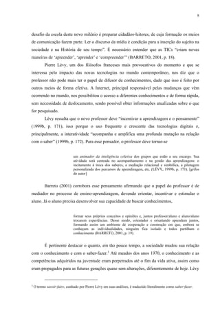 8
desafio da escola deste novo milênio é preparar cidadãos-leitores, de cuja formação os meios
de comunicação fazem parte. Ler o discurso da mídia é condição para a inserção do sujeito na
sociedade e na História de seu tempo”. É necessário entender que as TICs “criam novas
maneiras de ‘apreender’, ‘aprender’ e ‘compreender’” (BARRETO, 2001, p. 18).
Pierre Lévy, um dos filósofos franceses mais provocativos do momento e que se
interessa pelo impacto das novas tecnologias no mundo contemporâneo, nos diz que o
professor não pode mais ter o papel de difusor de conhecimentos, dado que isso é feito por
outros meios de forma efetiva. A Internet, principal responsável pelas mudanças que vêm
ocorrendo no mundo, nos possibilitou o acesso a diferentes conhecimentos e de forma rápida,
sem necessidade de deslocamento, sendo possível obter informações atualizadas sobre o que
for pesquisado.
Lévy ressalta que o novo professor deve “incentivar a aprendizagem e o pensamento”
(1999b, p. 171), isso porque o uso frequente e crescente das tecnologias digitais e,
principalmente, a interatividade “acompanha e amplifica uma profunda mutação na relação
com o saber” (1999b, p. 172). Para esse pensador, o professor deve tornar-se
um animador da inteligência coletiva dos grupos que estão a seu encargo. Sua
atividade será centrada no acompanhamento e na gestão das aprendizagens: o
incitamento à troca dos saberes, a mediação relacional e simbólica, a pilotagem
personalizada dos percursos de aprendizagem, etc. (LÉVY, 1999b, p. 171). [grifos
do autor]
Barreto (2001) corrobora esse pensamento afirmando que o papel do professor é de
mediador no processo de ensino-aprendizagem, devendo orientar, incentivar e estimular o
aluno. Já o aluno precisa desenvolver sua capacidade de buscar conhecimentos,
formar seus próprios conceitos e opiniões e, juntos professor/aluno e aluno/aluno
trocarem experiências. Desse modo, orientador e orientando aprendem juntos,
formando assim um ambiente de cooperação e construção em que, embora se
conheçam as individualidades, ninguém fica isolado e todos partilham o
conhecimento (BARRETO, 2001, p. 19).
É pertinente destacar o quanto, em tão pouco tempo, a sociedade mudou sua relação
com o conhecimento e com o saber-fazer.3
Até meados dos anos 1970, o conhecimento e as
competências adquiridos na juventude eram perpetrados até o fim da vida ativa, assim como
eram propagados para as futuras gerações quase sem alterações, diferentemente de hoje. Lévy
3
O termo savoir-faire, cunhado por Pierre Lévy em suas análises, é traduzido literalmente como saber-fazer.
 