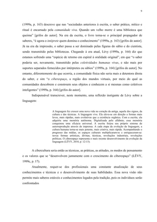 9
(1999a, p. 163) descreve que nas “sociedades anteriores à escrita, o saber prático, mítico e
ritual é encarnado pela comunidade viva. Quando um velho morre é uma biblioteca que
queima” [grifos do autor]. Na era da escrita, o livro torna-se o principal propagador de
saberes, “é agora o intéprete quem domina o conhecimento” (1999a, p. 163) [grifos do autor].
Já na era da impressão, o saber passa a ser dominado pelas figuras do sábio e do cientista,
sendo transmitido pelas bibliotecas. Chegando à era atual, Lévy (1999a, p. 164) diz que
estamos sofrendo uma “espécie de retorno em espiral à oralidade original”, em que “o saber
poderia ser, novamente, transmitido pelas coletividades humanas vivas, e não mais por
suportes separados fornecidos por intérpretes ou sábios” (1999a, p. 164) [grifos do autor]. No
entanto, diferentemente do que ocorria, a comunidade física não seria mais a detentora direta
do saber, e sim “o ciberespaço, a região dos mundos virtuais, por meio do qual as
comunidades descobrem e constroem seus objetos e conhecem a si mesmas como coletivos
inteligentes” (1999a, p. 164) [grifos do autor].
Indispensável transcrever, neste momento, uma reflexão instigante de Lévy sobre a
linguagem:
A linguagem fez crescer uma nova vida no coração da antiga, aquela dos signos, da
cultura e das técnicas. A linguagem vive. Ela eleva-se em direção a formas mais
leves, mais rápidas, mais evolutivas que a existência orgânica. Com a escrita, ela
adquiriu uma memória autônoma. Digitalizada pelo alfabeto, essa memória
conquistou uma eficácia universal. A escrita forjou seu próprio sistema de
autorreprodução através da imprensa. A cada etapa da evolução da linguagem, a
cultura humana torna-se mais potente, mais criativa, mais rápida. Acompanhando o
progresso das mídias, os espaços culturais multiplicaram-se e enriqueceram-se:
novas formas artísticas, divinas, técnicas, revoluções industriais, revoluções
políticas. O ciberespaço representa o mais recente desenvolvimento da evolução da
linguagem (LÉVY, 2010, p. 12-13).
A cibercultura seria então as técnicas, as práticas, as atitudes, os modos de pensamento
e os valores que se “desenvolvem juntamente com o crescimento do ciberespaço” (LÉVY,
1999c, p. 17).
Atualmente, requer-se dos profissionais uma constante atualização de seus
conhecimentos e técnicas e o desenvolvimento de suas habilidades. Essa nova visão não
permite mais saberes estáveis e conhecimentos legados pela tradição, pois os indivíduos serão
confrontados
 