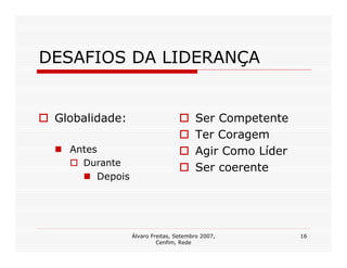 DESAFIOS DA LIDERANÇA


 Globalidade:                          Ser Competente
                                       Ter Coragem
   Antes                               Agir Como Líder
     Durante
                                       Ser coerente
        Depois




                 Álvaro Freitas, Setembro 2007,          16
                          Cenfim, Rede
 