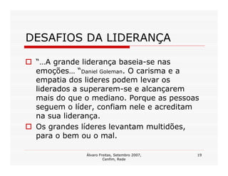 DESAFIOS DA LIDERANÇA

 “…A grande liderança baseia-se nas
 emoções… “Daniel Goleman. O carisma e a
 empatia dos lideres podem levar os
 liderados a superarem-se e alcançarem
 mais do que o mediano. Porque as pessoas
 seguem o líder, confiam nele e acreditam
 na sua liderança.
 Os grandes líderes levantam multidões,
 para o bem ou o mal.

             Álvaro Freitas, Setembro 2007,   19
                      Cenfim, Rede
 