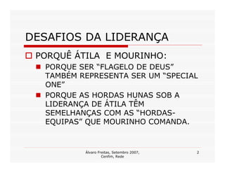 DESAFIOS DA LIDERANÇA
 PORQUÊ ÁTILA E MOURINHO:
  PORQUE SER “FLAGELO DE DEUS”
  TAMBÉM REPRESENTA SER UM “SPECIAL
  ONE”
  PORQUE AS HORDAS HUNAS SOB A
  LIDERANÇA DE ÁTILA TÊM
  SEMELHANÇAS COM AS “HORDAS-
  EQUIPAS” QUE MOURINHO COMANDA.


          Álvaro Freitas, Setembro 2007,   2
                   Cenfim, Rede
 