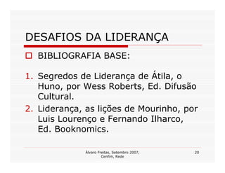 DESAFIOS DA LIDERANÇA
  BIBLIOGRAFIA BASE:

1. Segredos de Liderança de Átila, o
   Huno, por Wess Roberts, Ed. Difusão
   Cultural.
2. Liderança, as lições de Mourinho, por
   Luis Lourenço e Fernando Ilharco,
   Ed. Booknomics.

              Álvaro Freitas, Setembro 2007,   20
                       Cenfim, Rede
 