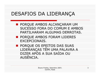DESAFIOS DA LIDERANÇA

  PORQUE AMBOS ALCANÇARAM UM
  SUCESSO FORA DO COMUM E AMBOS
  PARTILHARAM ALGUMAS DERROTAS.
  PORQUE AMBOS FORAM LIDERES
  EXCEPCIONAIS.
  PORQUE OS EFEITOS DAS SUAS
  LIDERANÇAS TÊM UMA PALAVRA A
  DIZER APÓS A SUA SAÍDA OU
  AUSÊNCIA.

          Álvaro Freitas, Setembro 2007,   3
                   Cenfim, Rede
 