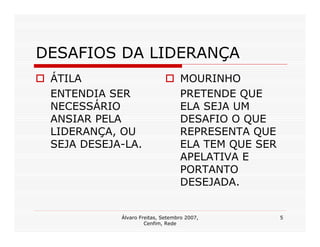 DESAFIOS DA LIDERANÇA
 ÁTILA                            MOURINHO
 ENTENDIA SER                     PRETENDE QUE
 NECESSÁRIO                       ELA SEJA UM
 ANSIAR PELA                      DESAFIO O QUE
 LIDERANÇA, OU                    REPRESENTA QUE
 SEJA DESEJA-LA.                  ELA TEM QUE SER
                                  APELATIVA E
                                  PORTANTO
                                  DESEJADA.


            Álvaro Freitas, Setembro 2007,          5
                     Cenfim, Rede
 
