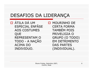 DESAFIOS DA LIDERANÇA
 ÁTILA DÁ UM                      MOURINHO DE
 ESPECIAL ENFÂSE                  CERTA FORMA
 AOS COSTUMES                     TAMBÉM POIS
 QUE                              PRIVELIGIA O
 REPRESENTAM O                    GRUPO (O TODO)
 TODO - A NAÇÃO                   EM DETRIMENTO
 ACIMA DO                         DAS PARTES
 INDIVIDUO.                       (INDIVIDUAL).



            Álvaro Freitas, Setembro 2007,         6
                     Cenfim, Rede
 