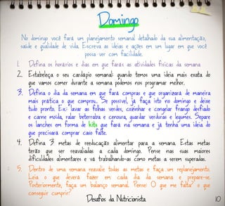 No domingo você fará um planejamento semanal detalhado da sua alimentação,
saúde e qualidade de vida. Escreva as ideias e ações em um lugar em que você
possa ver com facilidade.
1. Defina os horários e dias em que farás as atividades físicas da semana
2. Estabeleça o seu cardápio semanal: quando temos uma ideia mais exata do
que vamos comer durante a semana podemos nos programar melhor.
3. Defina o dia da semana em que fará compras e que organizará de maneira
mais prática o que comprou.. Se possível, já faça isto no domingo e deixe
tudo pronto. Ex.: lavar as folhas verdes, cozinhar e congelar frango desfiado
e carne moída, ralar beterraba e cenoura, guardar verduras e legumes. Separe
os lanches em forma de kits que fará na semana e já tenha uma ideia do
que precisará comprar caso falte.
4. Defina 3 metas de reeducação alimentar para a semana. Estas metas
terão que ser reavaliadas a cada domingo. Pense nas suas maiores
dificuldades alimentares e vá trabalhando-as como metas a serem superadas.
5. Dentro de uma semana reavalie todas as metas e faça um replanejamento.
Leia o que deverá fazer em cada dia da semana e prepare-se.
Posteriormente, faça um balanço semanal. Pense: O que me falta? o que
conseguir cumprir?
10
 