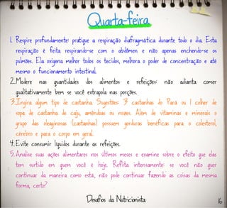 1. Respire profundamente: pratique a respiração diafragmática durante todo o dia. Esta
respiração é feita respirando-se com o abdômen e não apenas enchendo-se os
pulmões. Ela oxigena melhor todos os tecidos, melhora o poder de concentração e até
mesmo o funcionamento intestinal.
2.Modere nas quantidades dos alimentos e refeições: não adianta comer
qualitativamente bem se você extrapola nas porções.
3.Ingira algum tipo de castanha. Sugestões: 3 castanhas do Pará ou 1 colher de
sopa de castanha de caju, amêndoas ou nozes. Além de vitaminas e minerais o
grupo das oleaginosas (castanhas) possuem gorduras benéficas para o colesterol,
cérebro e para o corpo em geral.
4. Evite consumir líquidos durante as refeições.
5. Analise suas ações alimentares nos últimos meses e examine sobre o efeito que elas
tem surtido em quem você é hoje. Reflita intensamente: se você não quer
continuar da maneira como está, não pode continuar fazendo as coisas da mesma
forma, certo?
16
 