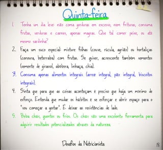 1. Tenha um dia leve: não coma gorduras em excesso, nem frituras, consuma
frutas, verduras e carnes, apenas magras. Que tal comer peixe, ou até
mesmo sardinha?
2. Faça um suco especial: misture folhas (couve, rúcula, agrião) ou hortaliças
(cenoura, beterraba) com frutas. Se quiser, acrescente também sementes
(semente de girassol, abóbora, linhaça, chia).
3. Consuma apenas alimentos integrais (arroz integral, pão integral, biscoitos
integrais).
4. Sinta que para que as coisas aconteçam é preciso que haja um mínimo de
esforço. Entenda que mudar os hábitos é se esforçar e abrir espaço para o
“vou começar a gostar”. É deixar as resistências de lado.
5. Beba chás, quentes ou frios. Os chás são uma excelente ferramenta para
adquirir resultados potencializados através da natureza.
18
 