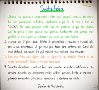 1. Observe suas palavras e pensamentos: muitas vezes passamos horas ou até mesmo
dias com pensamentos destrutivos, negativando o que há de novo e bom no
AGORA. Por vezes, pensamos muito mais nos problemas do que nas soluções.
Que tal pensar e dizer palavras mais positivas. Certamente você ganhará mais
qualidade de vida e poder de realização nas coisas que você objetiva.
2. Escreva seus 3 piores atuais defeitos de personalidade e relacione o impacto deles
com a sua alimentação. O que você pode fazer para contorná-los? Como eles
estão afetando sua saúde? De qual maneira você resolverá esta situação?
3. Doe uma fruta para alguém: pode ser alguém do seu trabalho, família ou até
mesmo desconhecido. Analise o impacto dessa ação.
4. Corantes alimentares e aditivos: hoje, evite corantes alimentares artificiais e não
consuma alimentos que contenham muitos aditivos químicos. Evite ao máximo o
glutamato monossódico (substância neurotóxica) e atente-se aos rótulos.
20
 