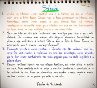 1. Analise seu intestino: o mais saudável seria ir ao banheiro logo após as refeições,
assim como os bebês fazem. Quanto mais as fezes permanecem no intestino, mais
fermentação ocorre. Sentir excesso de gases, eliminar fezes mal formadas,
despedaçadas ou endurecidas revela que o intestino não está em bom funcionamento.
As fezes devem ser bem modeladas, macias e sem odores fortes.
2. Se o seu intestino não está funcionando bem, investigue para saber o que o está
afetando. Os problemas mais comuns são alérgenos alimentares (sensibilidade ao
glúten e soja, intolerância à lactose), falta de água ou falta de fibras. Procure um
nutricionista para te orientar mais especificamente!
3. Moderação: permita-se comer eventuais e “alimentos não tão saudáveis” com bom
senso. Se você mantém a regularidade em uma boa alimentação, comer alimentos
que te deem prazer eventualmente não trará prejuízos para sua saúde. Equilíbrio é a
palavra chave.
4. Relações familiares: repense nas suas relações familiares, elas podem afetar ou auxiliar
sua saúde. Num ambiente onde há brigas e conflitos constantes é complicado de se
ter qualidade de vida. Foque em alternativas para espalhar o amor, alegria e manter
um bom convívio com as pessoas que estão a sua volta.
22
 