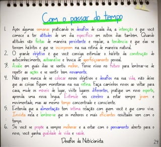 1. Após algumas semanas praticando os desafios de cada dia, a intenção é que você
comece a ter atitudes de um dia específico em outros dias também. Quando
atitudes são feitas de maneira persistente e regular, a tendência é que elas se
tornem hábitos e que se incorporem na sua rotina de maneira natural.
2. O grande objetivo é que você consiga estimular o hábito da construção do
autoconhecimento, autoanálise e busca de aperfeiçoamento pessoal.
3. Avalie em quais dias se sentiu melhor. Pense nisso no futuro para lembrar-se de
repetir as ações e se sentir bem novamente.
4. Não pare nunca de se colocar novos objetivos e desafios na sua vida, não deixe
que as coisas fiquem monótonas na sua rotina. Faça caminhos novos ao voltar para
casa, mude os móveis de lugar, visite lugares diferentes, pratique um novo esporte,
aprenda uma nova língua. Estimule seu cérebro a estar sempre jovem e
movimentado, mas ao mesmo tempo concentrado e consciente.
5. Entenda que a alimentação tem íntima relação com quem você é que como vive.
Invista nela e lembre-se que os melhores e mais eficientes resultados vem com o
tempo.
6. Se você se propõe a sempre melhorar e a estar com o pensamento aberto para o
novo, você ganha qualidade de vida e saúde.
24
 