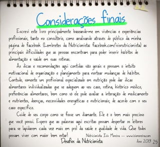 Escrevi este livro principalmente baseando-me em vivências e experiências
profissionais, tanto no consultório, como analisando através do público da minha
página do facebook (Lembretes da Nutricionista: facebook.com/isisnutricionista) as
principais dificuldades que as pessoas encontram para poder inserir hábitos de
alimentação e saúde em suas rotinas.
As dicas e recomendações aqui contidas são gerais e possuem o intuito
motivacional de organização e planejamento para nortear mudanças de hábitos.
Contudo, somente um profissional especializado em nutrição pode dar dicas
alimentares individualizadas que se adequem ao seu caso, rotina, histórico médico,
preferências alimentares, bem como só ele pode avaliar a interação de medicamento
e nutrientes, doenças, necessidades energéticas e nutricionais; de acordo com o seu
caso específico.
Cuide do seu corpo como se fosse um diamante. Ele é o bem mais precioso
que você possui. Espero que as palavras aqui escritas possam despertar os leitores
para se lapidarem cada vez mais em prol da saúde e qualidade de vida. Que todos
possam viver com maior bem estar! Nutricionista Isis Moreira — www.isismoreira.com
Ano 2013 25
 