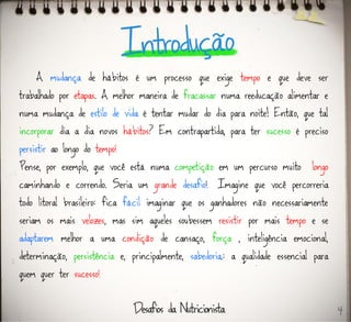 A mudança de hábitos é um processo que exige tempo e que deve ser
trabalhado por etapas. A melhor maneira de fracassar numa reeducação alimentar e
numa mudança de estilo de vida é tentar mudar do dia para noite! Então, que tal
incorporar dia a dia novos hábitos? Em contrapartida, para ter sucesso é preciso
persistir ao longo do tempo!
Pense, por exemplo, que você está numa competição em um percurso muito longo
caminhando e correndo. Seria um grande desafio! Imagine que você percorreria
todo litoral brasileiro: fica fácil imaginar que os ganhadores não necessariamente
seriam os mais velozes, mas sim aqueles soubessem resistir por mais tempo e se
adaptarem melhor a uma condição de cansaço, força , inteligência emocional,
determinação, persistência e, principalmente, sabedoria.: a qualidade essencial para
quem quer ter sucesso!
4
 