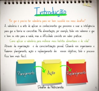 Por que é preciso ter sabedoria para ser bem sucedido nos meus desafios?
A sabedoria é a arte de aplicar os conhecimentos que possuímos e usar a inteligência
para que a teoria se concretize. Na alimentação, por exemplo, todos nós sabemos o que
é bom ou não para a saúde, mas a dificuldade consiste em saber praticar.
Como aplicar a sabedoria para melhorar meus hábitos alimentares e de vida?
Através da organização e da conscientização pessoal. Quando nos organizamos e
fazemos planejamento, ação e replanejamento dos nossos objetivos, todo o processo
fica bem mais fácil.
5
 