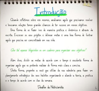 Quando refletimos sobre nós mesmos, analisamos aquilo que precisamos resolver
e buscamos soluções temos grandes chances de ter sucesso em nossos objetivos.
Uma forma de se fazer isso de maneira prática e dinâmica é através da
escrita. Escrever os seus projetos e delinear metas é uma boa forma de ilustrar
aquilo que precisa ser concretizado em sua vida.
Que tal separar bloquinhos ou um caderno para organizar seus objetivos?
Além disso, dividir as metas de acordo com o tempo é excelente forma de
organizar aquilo que se pretende realizar de forma mais clara e concisa.
Desta forma, proponho a você que utilize da sua sabedoria para fazer um
planejamento estratégico dos seus hábitos organizando e aliando a teoria, a prática
e o tempo de acordo com os dias da semana.
6
 