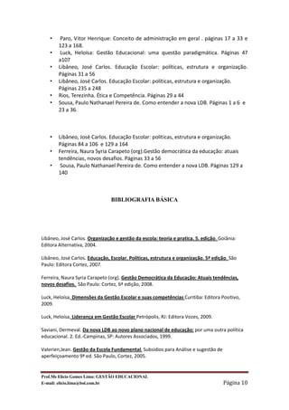 •    Paro, Vitor Henrique: Conceito de administração em geral . páginas 17 a 33 e
        123 a 168.
    •    Luck, Heloísa: Gestão Educacional: uma questão paradigmática. Páginas 47
        a107
    •   Libâneo, José Carlos. Educação Escolar: políticas, estrutura e organização.
        Páginas 31 a 56
    •   Libâneo, José Carlos. Educação Escolar: políticas, estrutura e organização.
        Páginas 235 a 248
    •   Rios, Terezinha. Ética e Competência. Páginas 29 a 44
    •   Sousa, Paulo Nathanael Pereira de. Como entender a nova LDB. Páginas 1 a 6 e
        23 a 36.



    •   Libâneo, José Carlos. Educação Escolar: políticas, estrutura e organização.
        Páginas 84 a 106 e 129 a 164
    •   Ferreira, Naura Syria Carapeto (org).Gestão democrática da educação: atuais
        tendências, novos desafios. Páginas 33 a 56
    •    Sousa, Paulo Nathanael Pereira de. Como entender a nova LDB. Páginas 129 a
        140



                                BIBLIOGRAFIA BÁSICA




Libâneo, José Carlos. Organização e gestão da escola: teoria e pratica. 5. edição. Goiânia:
Editora Alternativa, 2004.

Libâneo, José Carlos. Educação, Escolar. Políticas, estrutura e organização. 5ª edição. São
Paulo: Editora Cortez, 2007.

Ferreira, Naura Syria Carapeto (org). Gestão Democrática da Educação: Atuais tendências,
novos desafios. São Paulo: Cortez, 6ª edição, 2008.

Luck, Heloísa, Dimensões da Gestão Escolar e suas competências Curitiba: Editora Positivo,
2009.

Luck, Heloísa, Liderança em Gestão Escolar Petrópolis, RJ: Editora Vozes, 2009.

Saviani, Dermeval. Da nova LDB ao novo plano nacional de educação: por uma outra política
educacional. 2. Ed.-Campinas, SP: Autores Associados, 1999.

Valerien,Jean. Gestão da Escola Fundamental. Subsídios para Análise e sugestão de
aperfeiçoamento 9ª ed. São Paulo, Cortez, 2005.


Prof.Ms Elicio Gomes Lima: GESTÃO EDUCACIONAL
E-mail: elicio.lima@bol.com.br                                                       Página 10
 