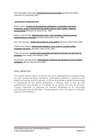 Viera, Alexandre Tomaz (org). Gestão Educacional e tecnologia. São Paulo, SP: Editora
Avercamp, 2ª reimpressão, 2007.


BIBLIOGRAFIA COMPLEMENTAR

Gandin, Danilo. A prática do planejamento participativo: na educação e em outras
instituições, grupos e movimentos dos campos cultural, social, político, religioso e
governamental Petrópolis, RJ: Vozes, 8ª ed., 1994.

Martins, José do Prado. Administração escolar: Uma abordagem crítica do processo
administrativo em educação São Paulo: editora Atlas, 2ª ed., 1999.

Paro, Vitor Henrique. Gestão democrática da escola pública. São Paulo: editora ática, 2003.

Padilha, Paulo Roberto. Planejamento dialógico: como construir o projeto político
pedagógico da escola . São Paulo: cortez, 4ª ed., 2003.

Fullan e Hargreaves. A escola como organização aprendente: Buscando uma educação de
qualidade. Porto Alegre, Artes Médicas, 2000.

Vasconcellos, Celso dos Santos. Planejamento: Projeto de aprendizagem e projeto político-
pedagógico. 18ª ed, Libertad editora,2008.




ESTE ARTÍCULO:

Este artículo trata de explicar no sólo los retos de la organización de la gestión escolar,
así como, gerentes de apoyo, educadores, coordinadores educativos y profesores para
ampliar su punto de vista de la gestión y la forma de gestionar y aportar elementos para
la construcción de una gestión democrática y eficiente sobre la base de estas
contribuciones. Este material es el resultado de un módulo del Curso de lecciones:
"Tópicos Especiales en Educación de Gestión", presentado en la Universidad
Adventista del centro de São Paulo - Campus Ingeniero Cole: Lato Sensu en la Gestión
Educativa 2010 Módulo I.




Prof.Ms Elicio Gomes Lima: GESTÃO EDUCACIONAL
E-mail: elicio.lima@bol.com.br                                                         Página 11
 