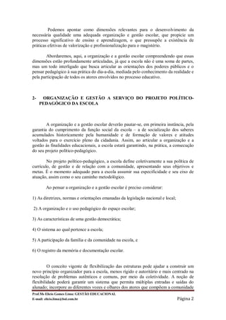 Podemos apontar como dimensões relevantes para o desenvolvimento da
necessária qualidade uma adequada organização e gestão escolar, que propicie um
processo significativo de ensino e aprendizagem, o que pressupõe a existência de
práticas efetivas de valorização e profissionalização para o magistério.

        Abordaremos, aqui, a organização e a gestão escolar compreendendo que essas
dimensões estão profundamente articuladas, já que a escola não é uma soma de partes,
mas um todo interligado que busca articular as orientações dos poderes públicos e o
pensar pedagógico à sua prática do dia-a-dia, mediada pelo conhecimento da realidade e
pela participação de todos os atores envolvidos no processo educativo.



2-    ORGANIZAÇÃO E GESTÃO A SERVIÇO DO PROJETO POLÍTICO-
     PEDAGÓGICO DA ESCOLA



        A organização e a gestão escolar deverão pautar-se, em primeira instância, pela
garantia do cumprimento da função social da escola – a de socialização dos saberes
acumulados historicamente pela humanidade e de formação de valores e atitudes
voltados para o exercício pleno da cidadania. Assim, ao articular a organização e a
gestão às finalidades educacionais, a escola estará garantindo, na prática, a consecução
do seu projeto político-pedagógico.

        No projeto político-pedagógico, a escola define coletivamente a sua política de
currículo, de gestão e de relação com a comunidade, apresentando seus objetivos e
metas. É o momento adequado para a escola assumir sua especificidade e seu eixo de
atuação, assim como o seu caminho metodológico.

       Ao pensar a organização e a gestão escolar é preciso considerar:

1) As diretrizes, normas e orientações emanadas da legislação nacional e local;

2) A organização e o uso pedagógico do espaço escolar;

3) As características de uma gestão democrática;

4) O sistema ao qual pertence a escola;

5) A participação da família e da comunidade na escola, e

6) O registro da memória e documentação escolar.


         O conceito vigente de flexibilização das estruturas pode ajudar a construir um
novo princípio organizador para a escola, menos rígido e autoritário e mais centrado na
resolução de problemas autênticos e comuns, por meio da coletividade. A noção de
flexibilidade poderá garantir um sistema que permita múltiplas entradas e saídas do
alunado; incorpore as diferentes vozes e olhares dos atores que compõem a comunidade
Prof.Ms Elicio Gomes Lima: GESTÃO EDUCACIONAL
E-mail: elicio.lima@bol.com.br                                                    Página 2
 