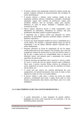 ¤   É preciso oferecer uma organização racional do espaço escolar que
                  permita condições mínimas de desenvolvimento das atividades de
                  ensino-aprendizagem;
              ¤   É preciso oferecer o mínimo, como carteiras, quadro de giz,
                  instalações sanitárias, elétricas e hidráulicas, ventilação e iluminação
                  adequadas, espaço para reuniões de professores, espaço para
                  atividades didáticas, área de recreação, espaço para esportes,
                  biblioteca ou canto de leitura, instalação e mobiliário para a
                  secretaria da escola;
              ¤   Outros espaços educativos devem ir sendo conquistados, como
                  laboratórios de informática, laboratórios de ciências, sala para
                  atendimento individual, quadra ou ginásio desportivo;
              ¤   É importante que o espaço escolar seja adequado aos alunos
                  portadores de necessidades especiais, incluindo rampas, corrimões e
                  banheiros específicos;
              ¤   É preciso que esteja adequado também aos níveis e modalidade que a
                  escola oferece. Por exemplo, a educação infantil requer um tipo de
                  organização e uso do espaço diferente daquele requerido para o
                  ensino fundamental;
              ¤   Pequenas alterações na forma de organização do uso do espaço
                  escolar podem provocar bons impactos. Por exemplo, que a sala seja
                  ocupada por crianças da mesma série ou ciclo nos diversos turnos, a
                  fim de que o espaço possa ser compartilhado entre os alunos de
                  diferentes turnos, sem prejuízo para a manutenção dos recantos
                  específicos da sala de aula;
              ¤   É preciso encontrar um equilíbrio entre o possível, o viável e o ideal.
                  Às vezes, a escola não tem um espaço exclusivo para a biblioteca.
                  Nesse caso, é preciso inventar formas criativas de utilização do
                  acervo disponível na escola, seja por meio de cantinhos de leitura,
                  sala de leitura, etc;
              ¤   A escola tem que exercer um controle patrimonial dos seus
                  equipamentos, do material permanente, bem como de todos os bens
                  disponíveis, tendo em vista o seu caráter público.
              ¤   É preciso atribuir a cada canto e recanto da escola um caráter
                  educativo, contribuindo para tornar o espaço físico cada vez mais
                  humano e humanizador, mais atrativo, mais lúdico, mais vivo e mais
                  pedagógico.



2.3- CARACTERÍSTICAS DE UMA GESTÃO DEMOCRÁTICA



              o A gestão democrática é parte integrante do projeto político-
                pedagógico da escola, como expressão da sua autonomia e de sua
                identidade própria, particular;


Prof.Ms Elicio Gomes Lima: GESTÃO EDUCACIONAL
E-mail: elicio.lima@bol.com.br                                                  Página 4
 