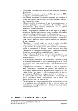 o Democrática, entendida como democratização do acesso, do saber e
                das relações;
              o Abrangente, envolvendo os diversos âmbitos previstos na LDB:
                pedagógica, administrativa e financeira;
              o Participativa, envolvendo os diversos segmentos que compõem a
                escola: dos diretores aos vigilantes, incluindo professores, técnicos,
                funcionários, pais, alunos;
              o Educativa, implica a consciência de que a aprendizagem para o
                exercício participativo e propositivo da cidadania passa,
                necessariamente, pela vivência democrática. Só se aprende
                democracia, sendo democrático;
              o Supõe a implantação e implementação de estruturas de reflexão e
                tomada de decisão coletivamente, como: conselhos deliberativos
                escolares, associações de pais e mestres, grêmios escolares;
              o Supõe a instituição de mecanismos de circulação de informações
                entre os diversos segmentos e de estímulo e incentivo à participação,
                como reuniões periódicas, murais, boletins informativos, divulgação
                de atas e relatórios;
              o Administrar o pessoal lotado na escola é tarefa primordial,
                precisando criar-se um clima de convivência democrática.
              o Exige liderança da equipe gestora para estimular a participação,
                refletir e sistematizar o processo, dirimir conflitos, solucionar
                criativamente os problemas, contribuir para a geração de consensos
                internos por meio do diálogo sobre os diferentes olhares;
              o Exige o redesenho do poder na escola. As decisões passam a ser
                tomadas coletivamente e já não mais por uma pessoa ou pequeno
                grupo de pessoas;
              o Exige a consciência de que o que se pretende é a gestação de uma
                nova cultura fundamentada na participação e na democracia. Esse é
                um processo lento, o que exige, portanto, avaliação permanente do
                processo;
              o Exige processos sistemáticos de formação de todos os segmentos
                para a participação. Formação dos diretores, dos conselhos ou
                membros das associações para o conhecimento da legislação nacional
                e local. Muitas vezes impera o conhecimento como fator de poder, o
                que pode gerar inibição da voz dos pais, funcionários ou alunos;
              o É preciso cuidar para evitar a burocratização e a rotinização da
                gestão, priorizando prazos, procedimentos, atas e ofícios, em
                detrimento do pensar e do agir coletivo;
              o É preciso cuidar para que o critério central das decisões coletivas seja
                o da qualidade da escola pública e não o interesse elitista ou
                excludente ou descomprometido com a educação que ainda impera
                em determinadas escolas.




2.4 - ESCOLA: AUTONOMIA E ARTICULAÇÃO

Prof.Ms Elicio Gomes Lima: GESTÃO EDUCACIONAL
E-mail: elicio.lima@bol.com.br                                                Página 5
 