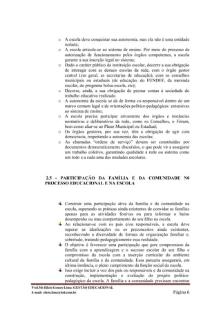 o A escola deve conquistar sua autonomia, mas ela não é uma entidade
                isolada;
              o A escola articula-se ao sistema de ensino. Por meio do processo de
                autorização de funcionamento pelos órgãos competentes, a escola
                garante a sua inserção legal no sistema;
              o Dado o caráter público da instituição escolar, decorre a sua obrigação
                de interagir com as demais escolas da rede, com o órgão gestor
                central (em geral, as secretarias de educação), com os conselhos
                municipais ou estaduais (de educação, do FUNDEF, da merenda
                escolar, do programa bolsa-escola, etc);
              o Decorre, ainda, a sua obrigação de prestar contas à sociedade do
                trabalho educativo realizado.
              o A autonomia da escola se dá de forma co-responsável dentro de um
                marco comum legal e de orientações político-pedagógicas extensivas
                ao sistema de ensino;
              o A escola precisa participar ativamente dos órgãos e instâncias
                normativas e deliberativas da rede, como os Conselhos, o Fórum,
                bem como aliar-se ao Plano Municipal ou Estadual;
              o Os órgãos gestores, por sua vez, têm a obrigação de agir com
                democracia, respeitando a autonomia das escolas;
              o As chamadas “ordens de serviço” devem ser constituídas por
                documentos democraticamente discutidos, o que pode vir a assegurar
                um trabalho coletivo, garantindo qualidade à rede ou sistema como
                um todo e a cada uma das unidades escolares.



       2.5 - PARTICIPAÇÃO DA FAMÍLIA E DA COMUNIDADE N0
       PROCESSO EDUCACIONAL E NA ESCOLA



                  Construir uma participação ativa da família e da comunidade na
                  escola, superando as práticas ainda existentes de convidar as famílias
                  apenas para as atividades festivas ou para informar o baixo
                  desempenho ou mau comportamento do seu filho na escola.
                  Ao relacionar-se com os pais e/ou responsáveis, a escola deve
                  superar as idealizações ou os preconceitos ainda existentes,
                  reconhecendo a diversidade de formas de organização familiar e,
                  sobretudo, tratando pedagogicamente essa realidade.
                  O objetivo é favorecer uma participação que gere compromisso da
                  família com a aprendizagem e o sucesso escolar do seu filho e
                  compromisso da escola com a inserção curricular do ambiente
                  cultural da família e da comunidade. Essa parceria assegurará, em
                  última instância, o pleno cumprimento da função social da escola.
                  Isso exige incluir a voz dos pais ou responsáveis e da comunidade na
                  construção, implementação e avaliação do projeto político-
                  pedagógico da escola. A família e a comunidade precisam encontrar
Prof.Ms Elicio Gomes Lima: GESTÃO EDUCACIONAL
E-mail: elicio.lima@bol.com.br                                                Página 6
 