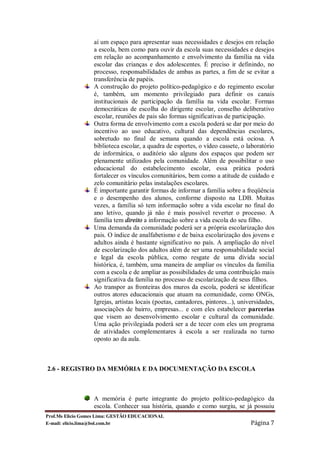 aí um espaço para apresentar suas necessidades e desejos em relação
                  a escola, bem como para ouvir da escola suas necessidades e desejos
                  em relação ao acompanhamento e envolvimento da família na vida
                  escolar das crianças e dos adolescentes. É preciso ir definindo, no
                  processo, responsabilidades de ambas as partes, a fim de se evitar a
                  transferência de papéis.
                  A construção do projeto político-pedagógico e do regimento escolar
                  é, também, um momento privilegiado para definir os canais
                  institucionais de participação da família na vida escolar. Formas
                  democráticas de escolha do dirigente escolar, conselho deliberativo
                  escolar, reuniões de pais são formas significativas de participação.
                  Outra forma de envolvimento com a escola poderá se dar por meio do
                  incentivo ao uso educativo, cultural das dependências escolares,
                  sobretudo no final de semana quando a escola está ociosa. A
                  biblioteca escolar, a quadra de esportes, o vídeo cassete, o laboratório
                  de informática, o auditório são alguns dos espaços que podem ser
                  plenamente utilizados pela comunidade. Além de possibilitar o uso
                  educacional do estabelecimento escolar, essa prática poderá
                  fortalecer os vínculos comunitários, bem como a atitude de cuidado e
                  zelo comunitário pelas instalações escolares.
                  É importante garantir formas de informar a família sobre a freqüência
                  e o desempenho dos alunos, conforme disposto na LDB. Muitas
                  vezes, a família só tem informação sobre a vida escolar no final do
                  ano letivo, quando já não é mais possível reverter o processo. A
                  família tem direito a informação sobre a vida escola do seu filho.
                  Uma demanda da comunidade poderá ser a própria escolarização dos
                  pais. O índice de analfabetismo e de baixa escolarização dos jovens e
                  adultos ainda é bastante significativo no país. A ampliação do nível
                  de escolarização dos adultos além de ser uma responsabilidade social
                  e legal da escola pública, como resgate de uma dívida social
                  histórica, é, também, uma maneira de ampliar os vínculos da família
                  com a escola e de ampliar as possibilidades de uma contribuição mais
                  significativa da família no processo de escolarização de seus filhos.
                  Ao transpor as fronteiras dos muros da escola, poderá se identificar
                  outros atores educacionais que atuam na comunidade, como ONGs,
                  Igrejas, artistas locais (poetas, cantadores, pintores...), universidades,
                  associações de bairro, empresas... e com eles estabelecer parcerias
                  que visem ao desenvolvimento escolar e cultural da comunidade.
                  Uma ação privilegiada poderá ser a de tecer com eles um programa
                  de atividades complementares à escola a ser realizada no turno
                  oposto ao da aula.



2.6 - REGISTRO DA MEMÓRIA E DA DOCUMENTAÇÃO DA ESCOLA



                  A memória é parte integrante do projeto político-pedagógico da
                  escola. Conhecer sua história, quando e como surgiu, se já possuiu
Prof.Ms Elicio Gomes Lima: GESTÃO EDUCACIONAL
E-mail: elicio.lima@bol.com.br                                                    Página 7
 