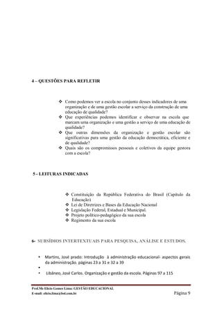 4 – QUESTÕES PARA REFLETIR



              v Como podemos ver a escola no conjunto desses indicadores de uma
                organização e de uma gestão escolar a serviço da construção de uma
                educação de qualidade?
              v Que experiências podemos identificar e observar na escola que
                marcam uma organização e uma gestão a serviço de uma educação de
                qualidade?
              v Que outras dimensões da organização e gestão escolar são
                significativas para uma gestão da educação democrática, eficiente e
                de qualidade?
              v Quais são os compromissos pessoais e coletivos da equipe gestora
                com a escola?



5 - LEITURAS INDICADAS



                  v Constituição da República Federativa do Brasil (Capítulo da
                    Educação)
                  v Lei de Diretrizes e Bases da Educação Nacional
                  v Legislação Federal, Estadual e Municipal.
                  v Projeto político-pedagógico da sua escola
                  v Regimento da sua escola



6- SUBSÍDIOS INTERTEXTUAIS PARA PESQUISA, ANÁLISE E ESTUDOS.


   •   Martins, José prado: Introdução à administração educacional- aspectos gerais
       da administração. páginas 23 a 31 e 32 a 39
   •
   •   Libâneo, José Carlos. Organização e gestão da escola. Páginas 97 a 115


Prof.Ms Elicio Gomes Lima: GESTÃO EDUCACIONAL
E-mail: elicio.lima@bol.com.br                                                  Página 9
 