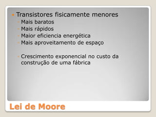    Transistores fisicamente menores
    ◦   Mais baratos
    ◦   Mais rápidos
    ◦   Maior eficiencia energética
    ◦   Mais aproveitamento de espaço

    ◦ Crescimento exponencial no custo da
      construção de uma fábrica




Lei de Moore
 