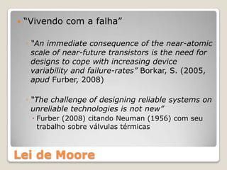    “Vivendo com a falha”

    ◦ “An immediate consequence of the near-atomic
      scale of near-future transistors is the need for
      designs to cope with increasing device
      variability and failure-rates” Borkar, S. (2005,
      apud Furber, 2008)

    ◦ “The challenge of designing reliable systems on
      unreliable technologies is not new”
      Furber (2008) citando Neuman (1956) com seu
       trabalho sobre válvulas térmicas



Lei de Moore
 