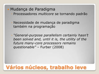    Mudança de Paradigma
    ◦ Processadores multicore se tornando padrão

    ◦ Necessidade de mudança de paradigma
      também na programação

    ◦ “General-purpose parallelism certainly hasn’t
      been solved and, until it is, the utility of the
      future many-core processors remains
      questionable” – Furber (2008)




Vários núcleos, trabalho leve
 