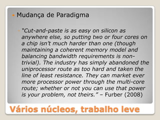    Mudança de Paradigma

    ◦ “Cut-and-paste is as easy on silicon as
      anywhere else, so putting two or four cores on
      a chip isn’t much harder than one (though
      maintaining a coherent memory model and
      balancing bandwidth requirements is non-
      trivial). The industry has simply abandoned the
      uniprocessor route as too hard and taken the
      line of least resistance. They can market ever
      more processor power through the multi-core
      route; whether or not you can use that power
      is your problem, not theirs.” – Furber (2008)

Vários núcleos, trabalho leve
 