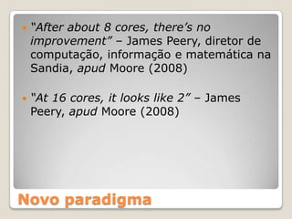    “After about 8 cores, there’s no
    improvement” – James Peery, diretor de
    computação, informação e matemática na
    Sandia, apud Moore (2008)

   “At 16 cores, it looks like 2” – James
    Peery, apud Moore (2008)




Novo paradigma
 