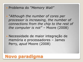    Problema do “Memory Wall”

   “Although the number of cores per
    processor is increasing, the number of
    connections from the chip to the rest of
    the computer is not” – Moore (2008)

   Necessidade de maior integração de
    memória e processadores – James
    Perry, apud Moore (2008)



Novo paradigma
 