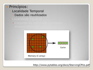    Princípios:
    ◦ Localidade Temporal
       Dados são reutilizados
    ◦ Localidade Espacial
       Conjunto de dados são acessados
        sequencialmente




                    http://www.pytables.org/docs/StarvingCPUs.pdf
 