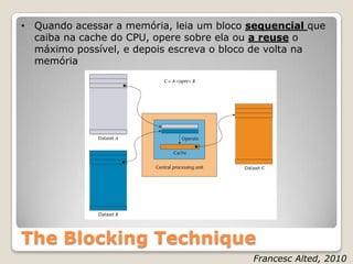 • Quando acessar a memória, leia um bloco sequencial que
  caiba na cache do CPU, opere sobre ela ou a reuse o
  máximo possível, e depois escreva o bloco de volta na
  memória




The Blocking Technique
                                          Francesc Alted, 2010
 