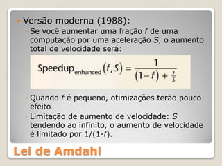    Versão moderna (1988):
    ◦ Se você aumentar uma fração f de uma
      computação por uma aceleração S, o aumento
      total de velocidade será:




    ◦ Quando f é pequeno, otimizações terão pouco
      efeito
    ◦ Limitação de aumento de velocidade: S
      tendendo ao infinito, o aumento de velocidade
      é limitado por 1/(1-f).

Lei de Amdahl
 
