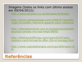    Imagens (todos os links com último acesso
    em 09/04/2012):
    ◦ http://www.bbcbasic.co.uk/bbcbasic/birthday/

    ◦ http://www.rodrigostoledo.com/2008/01/sandisk-
      12gb-microsdhc-memoria-gigante-para-celulares/

    ◦ http://diariodoandroid.com.br/acessorios/sandisk-
      anuncia-cartoes-microsd-64gb/9895/

    ◦ http://thefutureofthings.com/news/6259/sdxc-
      memory-card-format-to-offer-2tb-of-storage.html

    ◦ http://www.reginaldtiangha.com/cpsc509/ssem.ht
      m


Referências
 