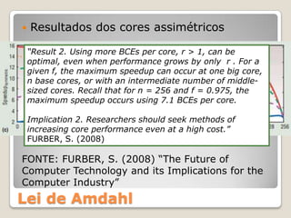    Resultados dos cores assimétricos

    “Result 2. Using more BCEs per core, r > 1, can be
    optimal, even when performance grows by only r . For a
    given f, the maximum speedup can occur at one big core,
    n base cores, or with an intermediate number of middle-
    sized cores. Recall that for n = 256 and f = 0.975, the
    maximum speedup occurs using 7.1 BCEs per core.

    Implication 2. Researchers should seek methods of
    increasing core performance even at a high cost.”
    FURBER, S. (2008)

FONTE: FURBER, S. (2008) “The Future of
Computer Technology and its Implications for the
Computer Industry”
Lei de Amdahl
 
