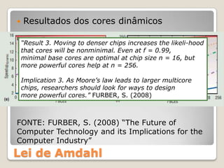    Resultados dos cores dinâmicos

    “Result 3. Moving to denser chips increases the likeli-hood
    that cores will be nonminimal. Even at f = 0.99,
    minimal base cores are optimal at chip size n = 16, but
    more powerful cores help at n = 256.

    Implication 3. As Moore’s law leads to larger multicore
    chips, researchers should look for ways to design
    more powerful cores.” FURBER, S. (2008)



FONTE: FURBER, S. (2008) “The Future of
Computer Technology and its Implications for the
Computer Industry”
Lei de Amdahl
 