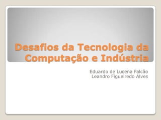 Desafios da Tecnologia da
 Computação e Indústria
             Eduardo de Lucena Falcão
              Leandro Figueiredo Alves
 