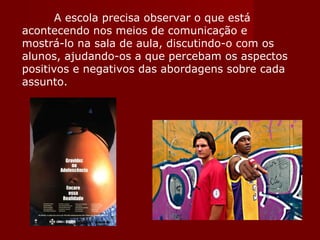A escola precisa observar o que está acontecendo nos meios de comunicação e mostrá-lo na sala de aula, discutindo-o com os alunos, ajudando-os a que percebam os aspectos positivos e negativos das abordagens sobre cada assunto. 