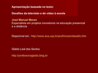 Apresentação baseada no texto: Desafios da televisão e do vídeo à escola José Manuel Moran Especialista em projetos inovadores na educação presencial e a distância Disponível em :  http://www.eca.usp.br/prof/moran/desafio.htm Gládis Leal dos Santos http://professoragladis.blog.br 