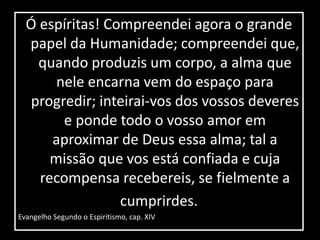 Ó espíritas! Compreendei agora o grande 
papel da Humanidade; compreendei que, 
quando produzis um corpo, a alma que 
nele encarna vem do espaço para 
progredir; inteirai-vos dos vossos deveres 
e ponde todo o vosso amor em 
aproximar de Deus essa alma; tal a 
missão que vos está confiada e cuja 
recompensa recebereis, se fielmente a 
cumprirdes. 
Evangelho Segundo o Espiritismo, cap. XIV 
 