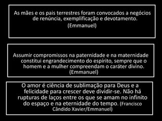 As mães e os pais terrestres foram convocados a negócios 
de renúncia, exemplificação e devotamento. 
(Emmanuel) 
Assumir compromissos na paternidade e na maternidade 
constitui engrandecimento do espírito, sempre que o 
homem e a mulher compreendam o caráter divino. 
(Emmanuel) 
O amor é ciência de sublimação para Deus e a 
felicidade para crescer deve dividir-se. Não há 
rupturas de laços entre os que se amam no infinito 
do espaço e na eternidade do tempo. (Francisco 
Cândido Xavier/Emmanuel) 
 