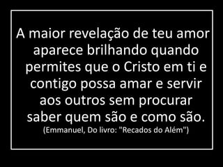 A maior revelação de teu amor 
aparece brilhando quando 
permites que o Cristo em ti e 
contigo possa amar e servir 
aos outros sem procurar 
saber quem são e como são. 
(Emmanuel, Do livro: "Recados do Além") 
