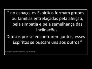 “ no espaço, os Espíritos formam grupos 
ou famílias entrelaçadas pela afeição, 
pela simpatia e pela semelhança das 
inclinações. 
Ditosos por se encontrarem juntos, esses 
Espíritos se buscam uns aos outros.” 
O evangelho segundo o Espiritismo, cap. IV, item 18 
 