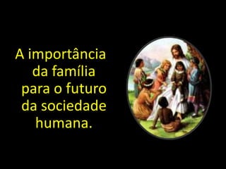 A importância 
da família 
para o futuro 
da sociedade 
humana. 
 