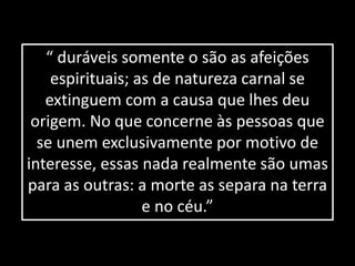 “ duráveis somente o são as afeições 
espirituais; as de natureza carnal se 
extinguem com a causa que lhes deu 
origem. No que concerne às pessoas que 
se unem exclusivamente por motivo de 
interesse, essas nada realmente são umas 
para as outras: a morte as separa na terra 
e no céu.” 
 
