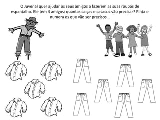 O Juvenal quer ajudar os seus amigos a fazerem as suas roupas de
espantalho. Ele tem 4 amigos: quantas calças e casacos vão precisar? Pinta e
numera os que vão ser precisos…
 